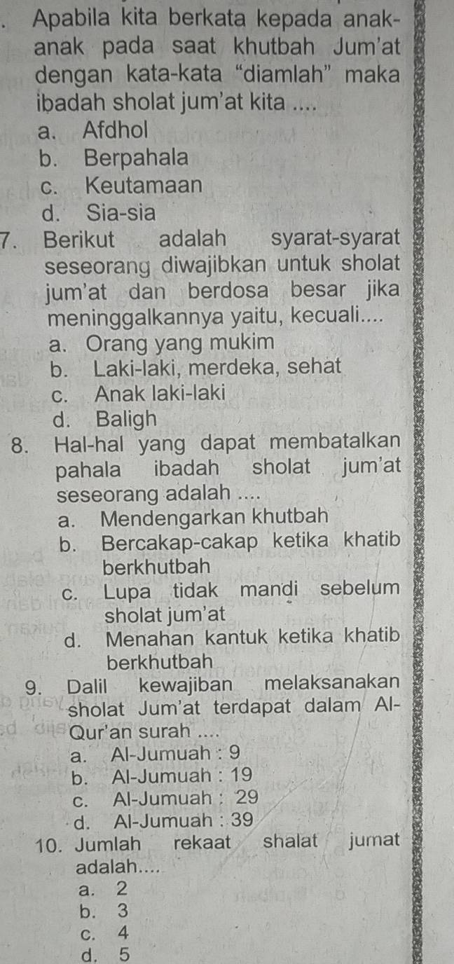 Apabila kita berkata kepada anak-
anak pada saat khutbah Jum'at
dengan kata-kata “diamlah” maka
ibadah sholat jum'at kita ....
a. Afdhol
b. Berpahala
c. Keutamaan
d. Sia-sia
7. Berikut adalah syarat-syarat
seseorang diwajibkan untuk sholat
jum'at dan berdosa besar jika
meninggalkannya yaitu, kecuali....
a. Orang yang mukim
b. Laki-laki, merdeka, sehat
c. Anak laki-laki
d. Baligh
8. Hal-hal yang dapat membatalkan
pahala ibadah sholat jum'at
seseorang adalah ....
a. Mendengarkan khutbah
b. Bercakap-cakap ketika khatib
berkhutbah
c. Lupa tidak mandi sebelum
sholat jum'at
d. Menahan kantuk ketika khatib
berkhutbah
9. Dalil kewajiban melaksanakan
sholat Jum'at terdapat dalam Al-
Qur'an surah ....
a. Al-Jumuah : 9
b. Al-Jumuah : 19
c. Al-Jumuah : 29
d. Al-Jumuah : 39
10. Jumlah rekaat shalat jumat
adalah....
a. 2
b. 3
c. 4
d. 5