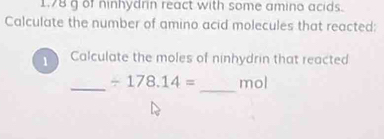 1. 78 g of ninhydrin react with some amino acids. 
Calculate the number of amino acid molecules that reacted: 
1 Calculate the moles of ninhydrin that reacted 
_ 
_ / 178.14= mol