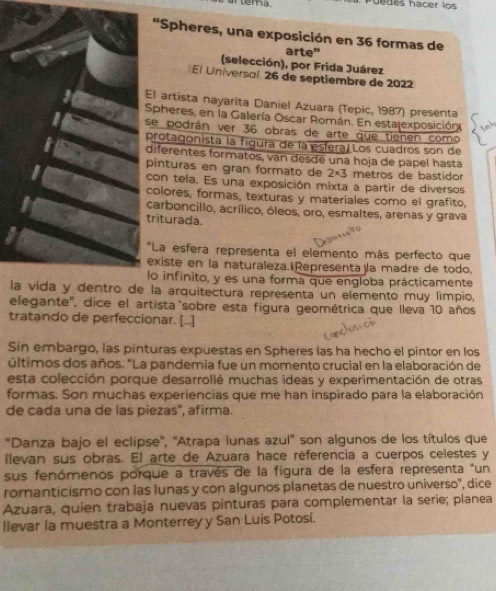 uedes hacer los
'Spheres, una exposición en 36 formas de
arte"
(selección), por Frida Juárez
El Universal 26 de septiembre de 2022
El artista nayarita Daniel Azuara (Tepic, 1987) presenta
Spheres, en la Galería Oscar Román. En estalexposición
se podrán ver 36 obras de arte que tienen como
protagonista la figura de la esfera) Los cuadros son de
diferentes formatos, van desde una hoja de papel hasta
pinturas en gran formato de 2* 3 metros de bastidor
con tela. Es una exposición mixta a partir de diversos
colores, formas, texturas y materiales como el grafito,
carboncillo, acrílico, óleos, oro, esmaltes, arenas y grava
triturada
*La esfera representa el elemento más perfecto que
existe en la naturaleza.Representa la madre de todo,
lo infinito, y es una forma que engloba prácticamente
la vida y dentro de la arquitectura representa un elemento muy limpio,
elegante', dice el artista sobre esta figura geométrica que lleva 10 años
tratando de perfeccionar. [...]
Sin embargo, las pinturas expuestas en Spheres las ha hecho el pintor en los
últimos dos años. "La pandemia fue un momento crucial en la elaboración de
esta colección porque desarrollé muchas ideas y experimentación de otras
formas. Son muchas experiencias que me han inspirado para la elaboración
de cada una de las piezas'', afirma.
'Danza bajo el eclipse'', ''Atrapa lunas azul' son algunos de los títulos que
llevan sus obras. El arte de Azuara hace réferencia a cuerpos celestes y
sus fenómenos porque a través de la figura de la esfera representa "un
romanticismo con las lunas y con algunos planetas de nuestro universo'', dice
Azuara, quien trabaja nuevas pinturas para complementar la serie; planea
llevar la muestra a Monterrey y San Luis Potosí.