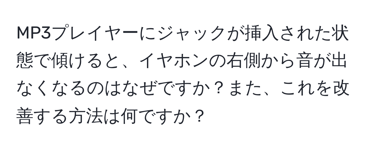 MP3プレイヤーにジャックが挿入された状態で傾けると、イヤホンの右側から音が出なくなるのはなぜですか？また、これを改善する方法は何ですか？