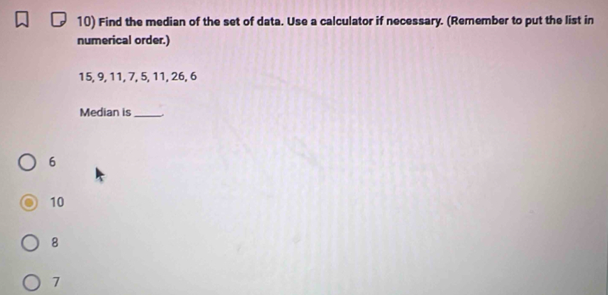 Find the median of the set of data. Use a calculator if necessary. (Remember to put the list in
numerical order.)
15, 9, 11, 7, 5, 11, 26, 6
Median is_
6
10
8
7