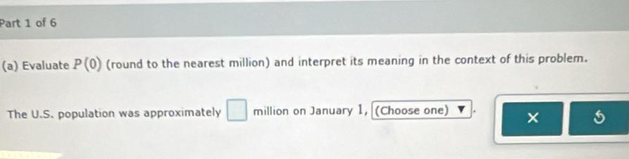 Evaluate P(0) (round to the nearest million) and interpret its meaning in the context of this problem. 
The U.S. population was approximately □ million on January 1, (Choose one) 
×