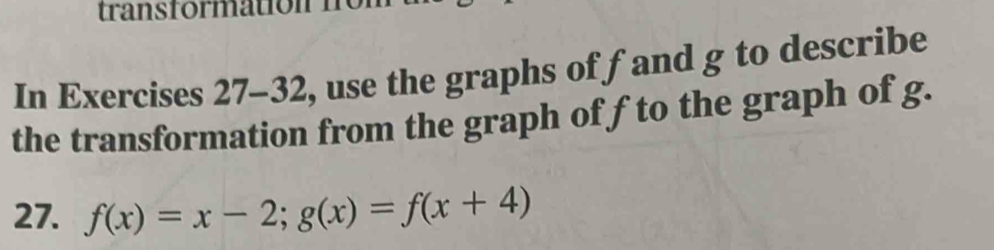 rans formation ne 
In Exercises 27-32, use the graphs of fand g to describe 
the transformation from the graph of f to the graph of g. 
27. f(x)=x-2; g(x)=f(x+4)