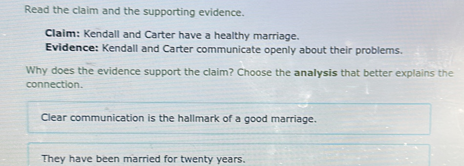 Read the claim and the supporting evidence. 
Claim: Kendall and Carter have a healthy marriage. 
Evidence: Kendall and Carter communicate openly about their problems. 
Why does the evidence support the claim? Choose the analysis that better explains the 
connection. 
Clear communication is the hallmark of a good marriage. 
They have been married for twenty years.