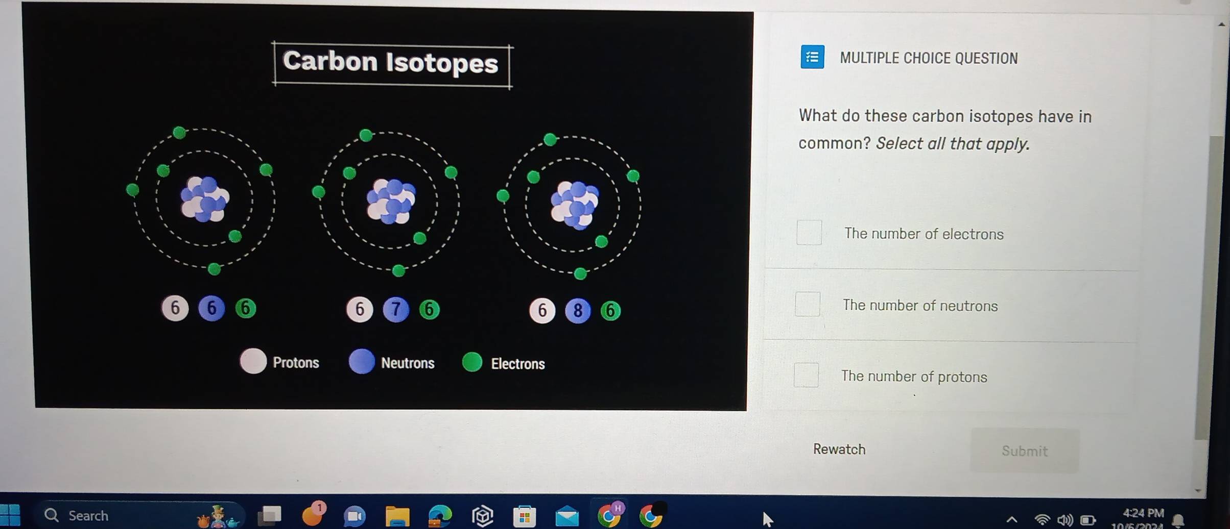 Carbon Isotopes
MULTIPLE CHOICE QUESTION
What do these carbon isotopes have in
common? Select all that apply.
The number of electrons
6 6 ⑥ 6 6 6) 8 ⑥
The number of neutrons
Protons Neutrons Electrons
The number of protons
Rewatch Submit
Search 4:24 PM
104 0024