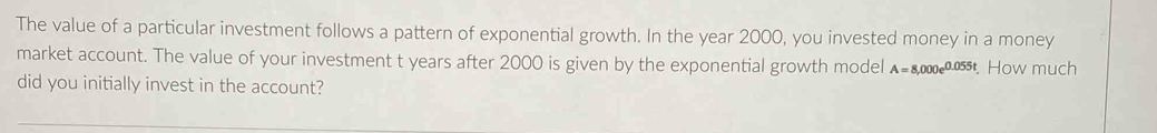 The value of a particular investment follows a pattern of exponential growth. In the year 2000, you invested money in a money 
market account. The value of your investment t years after 2000 is given by the exponential growth model A=8,000e^(0.055t). How much 
did you initially invest in the account?