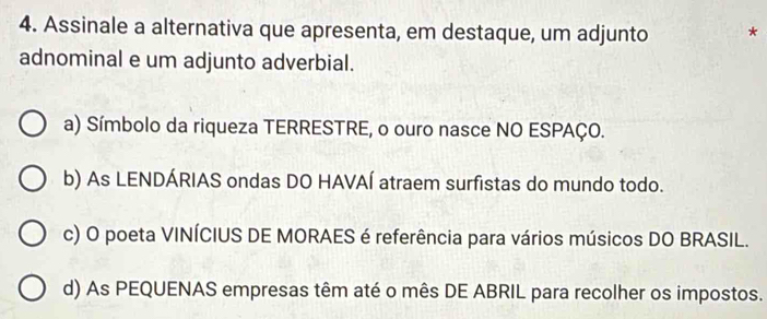 Assinale a alternativa que apresenta, em destaque, um adjunto *
adnominal e um adjunto adverbial.
a) Símbolo da riqueza TERRESTRE, o ouro nasce NO ESPAÇO.
b) As LENDÁRIAS ondas DO HAVAÍ atraem surfistas do mundo todo.
c) O poeta VINÍCIUS DE MORAES é referência para vários músicos DO BRASIL.
d) As PEQUENAS empresas têm até o mês DE ABRIL para recolher os impostos.