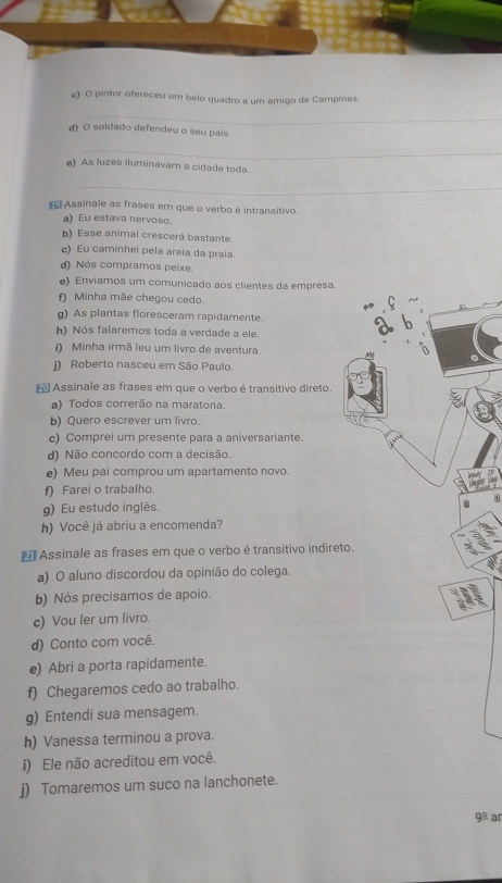 pintor ofereceu um belo quadro a um amigo de Campinas. 
_ 
d) O soldado defendeu o seu pais. 
_ 
e) As luzes iluminavam a cidade toda. 
_ 
Assinale as frases em que o verbo é intransitivo. 
a) Eu estava nervoso. 
b) Esse animal crescerá bastante. 
c) Eu caminhei pela areia da praia. 
d) Nós compramos peixe. 
e) Enviamos um comunicado aos clientes da empresa. 
f) Minha mãe chegou cedo. 
g) As plantas floresceram rapidamente. 
h) Nós falaremos toda a verdade a ele. 
i) Minha irmã leu um livro de aventura. 
i) Roberto nasceu em São Paulo. 
Assinale as frases em que o verbo é transitivo direto. 
a) Todos correrão na maratona. 
b) Quero escrever um livro. 
c) Comprei um presente para a aniversariante. 
d) Não concordo com a decisão. 
e) Meu pai comprou um apartamento novo. 
f) Farei o trabalho. 
0 
g) Eu estudo inglês. 0 
h) Você já abriu a encomenda? 
* Assinale as frases em que o verbo é transitivo indireto. 
a) O aluno discordou da opinião do colega. 
b) Nós precisamos de apoio. 
c) Vou ler um livro. 
d) Conto com você. 
e) Abri a porta rapidamente. 
f) Chegaremos cedo ao trabalho. 
g) Entendi sua mensagem. 
h) Vanessa terminou a prova. 
i) Ele não acreditou em você. 
j) Tomaremos um suco na lanchonete. 
9^(_ circ) ar