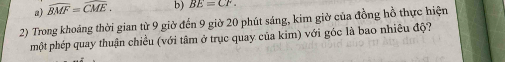 a) widehat BMF=widehat CME. 
b) BE=CF. 
2) Trong khoảng thời gian từ 9 giờ đến 9 giờ 20 phút sáng, kim giờ của đồng hồ thực hiện
một phép quay thuận chiều (với tâm ở trục quay của kim) với góc là bao nhiêu độ?