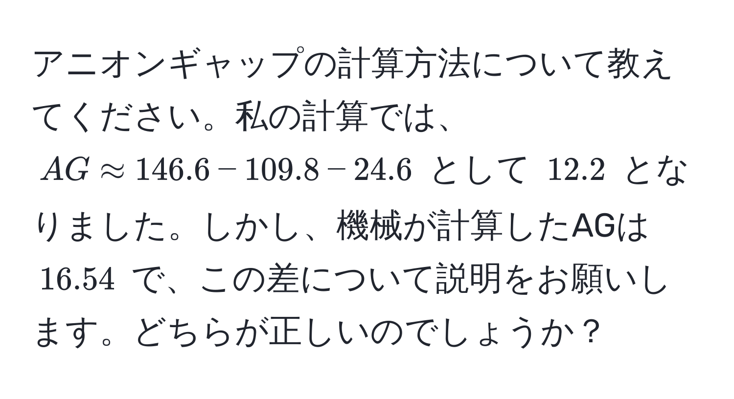 アニオンギャップの計算方法について教えてください。私の計算では、$AG approx 146.6 - 109.8 - 24.6$ として $12.2$ となりました。しかし、機械が計算したAGは $16.54$ で、この差について説明をお願いします。どちらが正しいのでしょうか？