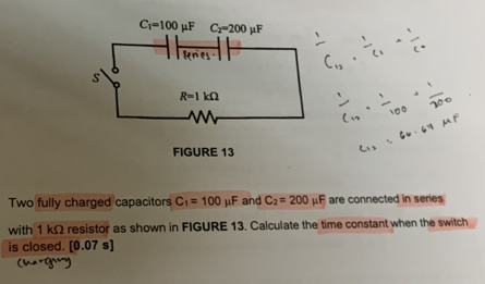 Two fully charged capacitors C_1=100mu F and C_2=200mu F are connected in series
with 1 kΩ resistor as shown in FIGURE 13. Calculate the time constant when the switch
is closed. [0.07s]