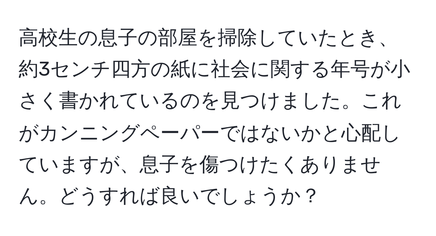 高校生の息子の部屋を掃除していたとき、約3センチ四方の紙に社会に関する年号が小さく書かれているのを見つけました。これがカンニングペーパーではないかと心配していますが、息子を傷つけたくありません。どうすれば良いでしょうか？