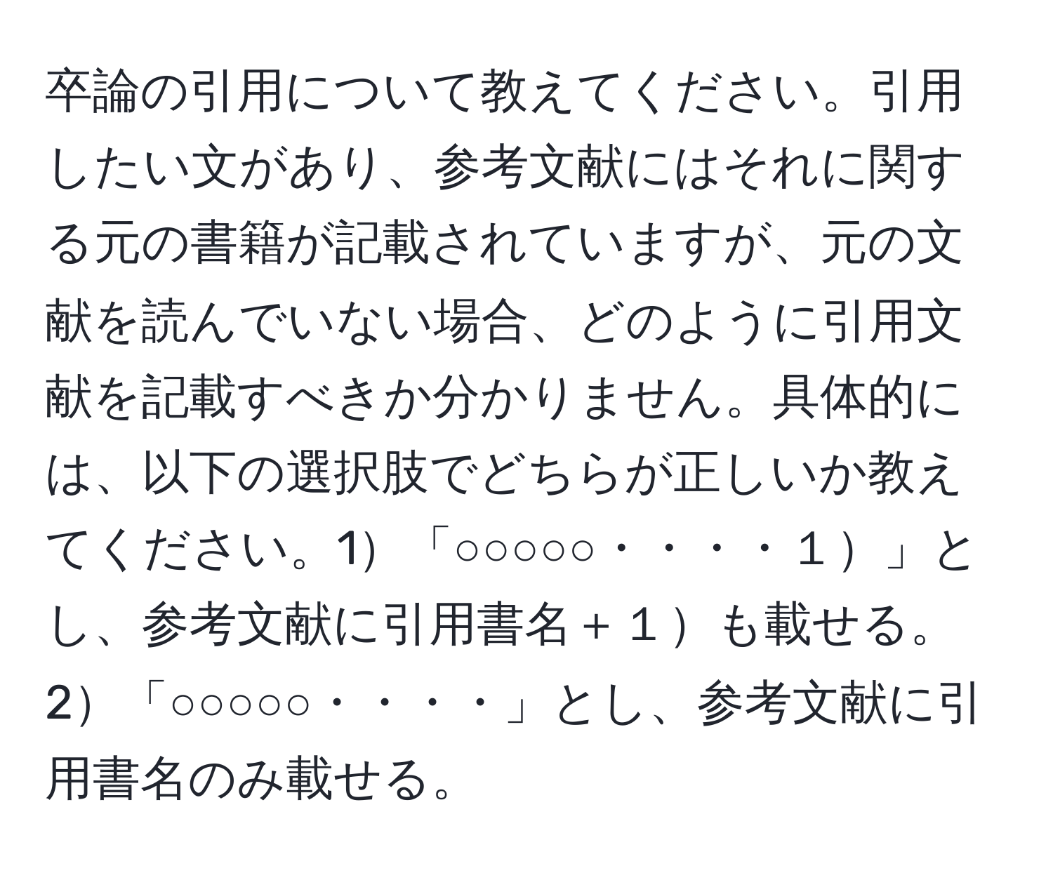 卒論の引用について教えてください。引用したい文があり、参考文献にはそれに関する元の書籍が記載されていますが、元の文献を読んでいない場合、どのように引用文献を記載すべきか分かりません。具体的には、以下の選択肢でどちらが正しいか教えてください。1「○○○○○・・・・１」とし、参考文献に引用書名＋１も載せる。2「○○○○○・・・・」とし、参考文献に引用書名のみ載せる。