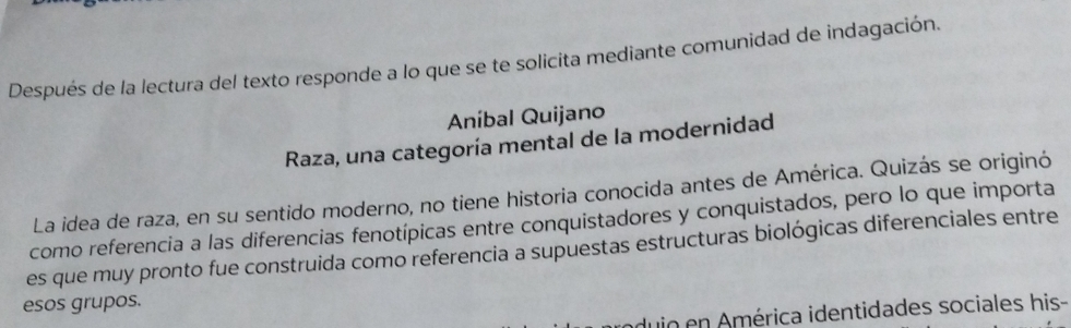 Después de la lectura del texto responde a lo que se te solicita mediante comunidad de indagación. 
Aníbal Quijano 
Raza, una categoría mental de la modernidad 
La idea de raza, en su sentido moderno, no tiene historia conocida antes de América. Quizás se originó 
como referencia a las diferencias fenotípicas entre conquistadores y conquistados, pero lo que importa 
es que muy pronto fue construida como referencia a supuestas estructuras biológicas diferenciales entre 
esos grupos. 
duio en América identidades sociales his-