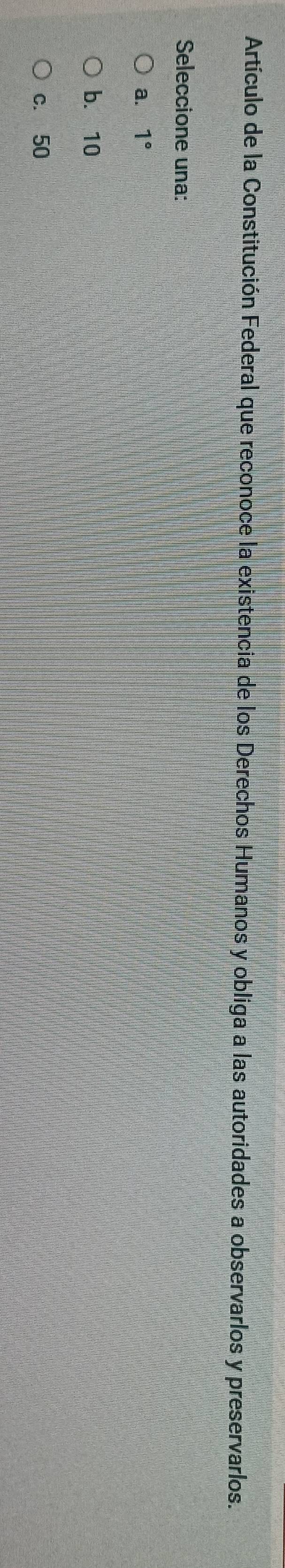 Artículo de la Constitución Federal que reconoce la existencia de los Derechos Humanos y obliga a las autoridades a observarlos y preservarlos.
Seleccione una:
a. 1°
b. 10
c. 50