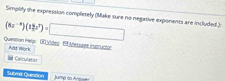 Simplify the expression completely (Make sure no negative exponents are included.): 
(8z^(-8))(13z^7endpmatrix z^7)=□ 
Question Help: - Video - Message instructor 
Add Work 
Calculator 
Submit Question Jump to Answer