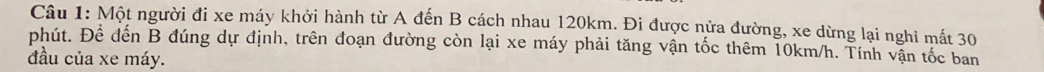 Một người đi xe máy khởi hành từ A đến B cách nhau 120km. Đi được nửa đường, xe dừng lại nghi mất 30
phút. Để đến B đúng dự định, trên đoạn đường còn lại xe máy phải tăng vận tốc thêm 10km/h. Tính vận tốc ban 
đầu của xe máy.