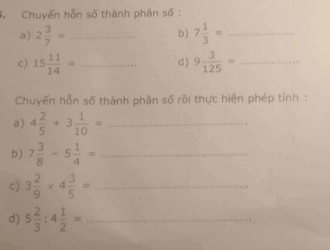 Chuyển hỗn số thành phân số : 
a) 2 3/7 = _ 7 1/3 = _ 
b) 
c) 15 11/14 = _ 9 3/125 = _ 
d) 
Chuyển hỗn số thành phân số rồi thực hiện phép tính : 
a) 4 2/5 +3 1/10 = _ 
b) 7 3/8 -5 1/4 = _ 
c) 3 2/9 * 4 3/5 = _ 
d) 5 2/3 :4 1/2 = _