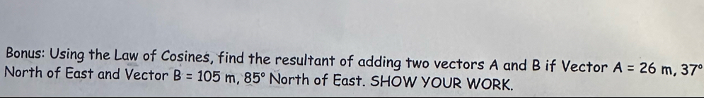 Bonus: Using the Law of Cosines, find the resultant of adding two vectors A and B if Vector A=26m, 37°
North of East and Vector B=105m, 85° North of East. SHOW YOUR WORK.