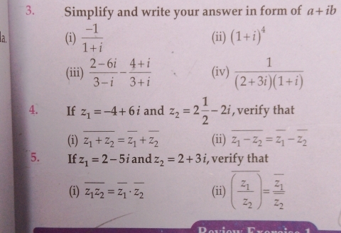 Simplify and write your answer in form of a+ib
la. (i)  (-1)/1+i  (ii) (1+i)^4
(iii)  (2-6i)/3-i - (4+i)/3+i  (iv)  1/(2+3i)(1+i) 
4. If z_1=-4+6i and z_2=2 1/2 -2i , verify that 
(i) overline z_1+z_2=overline z_1+overline z_2 (ii) z_1-z_2=z_1-z_2
5. If z_1=2-5 and z_2=2+3i, i, verify that 
(i) overline z_1z_2=overline z_1· overline z_2 (ii) overline (frac z_1z_2)=frac overline z_1overline z_2