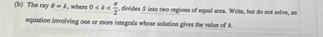 The ray θ =k , where 0 , divides S into two regions of equal area. Write, but do not solve, an 
equation involving one or more integrals whose solution gives the value of k.