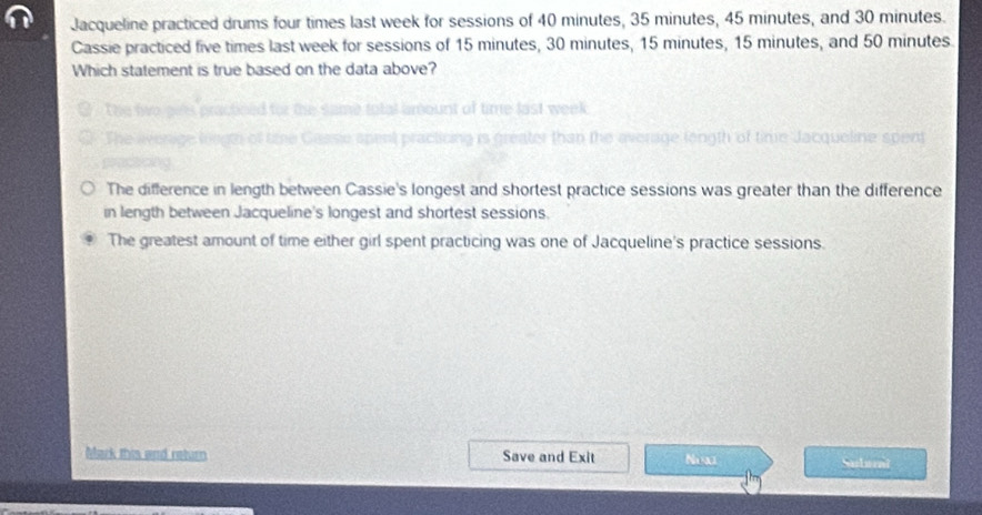 Jacqueline practiced drums four times last week for sessions of 40 minutes, 35 minutes, 45 minutes, and 30 minutes.
Cassie practiced five times last week for sessions of 15 minutes, 30 minutes, 15 minutes, 15 minutes, and 50 minutes.
Which statement is true based on the data above?
a

The difference in length between Cassie's longest and shortest practice sessions was greater than the difference
in length between Jacqueline's longest and shortest sessions.
The greatest amount of time either girl spent practicing was one of Jacqueline's practice sessions.
Mark this and return Save and Exit Nex Subarai