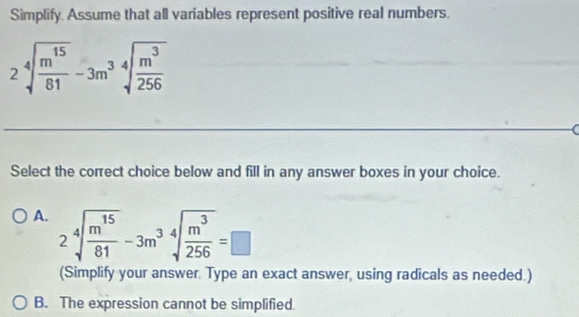 Simplify. Assume that all variables represent positive real numbers.
2sqrt[4](frac m^(15))81-3m^3sqrt[4](frac m^3)256
Select the correct choice below and fill in any answer boxes in your choice.
A. 2sqrt[4](frac m^(15))81-3m^(34)sqrt(frac m^3)256=□
(Simplify your answer. Type an exact answer, using radicals as needed.)
B. The expression cannot be simplified.