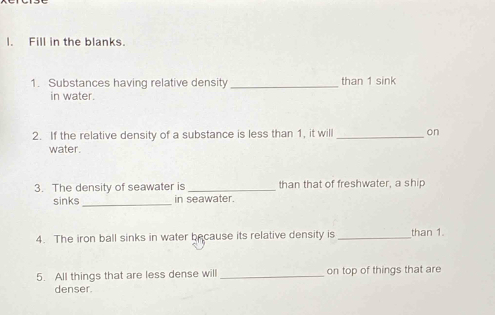 Fill in the blanks. 
1. Substances having relative density _than 1 sink 
in water. 
2. If the relative density of a substance is less than 1, it will _on 
water. 
3. The density of seawater is _than that of freshwater, a ship 
sinks_ in seawater. 
4. The iron ball sinks in water because its relative density is _than 1. 
5. All things that are less dense will _on top of things that are 
denser.