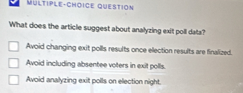 MULTIPLE-CHOICE QUESTION
What does the article suggest about analyzing exit poll data?
Avoid changing exit polls results once election results are finalized.
Avoid including absentee voters in exit polls.
Avoid analyzing exit polls on election night.