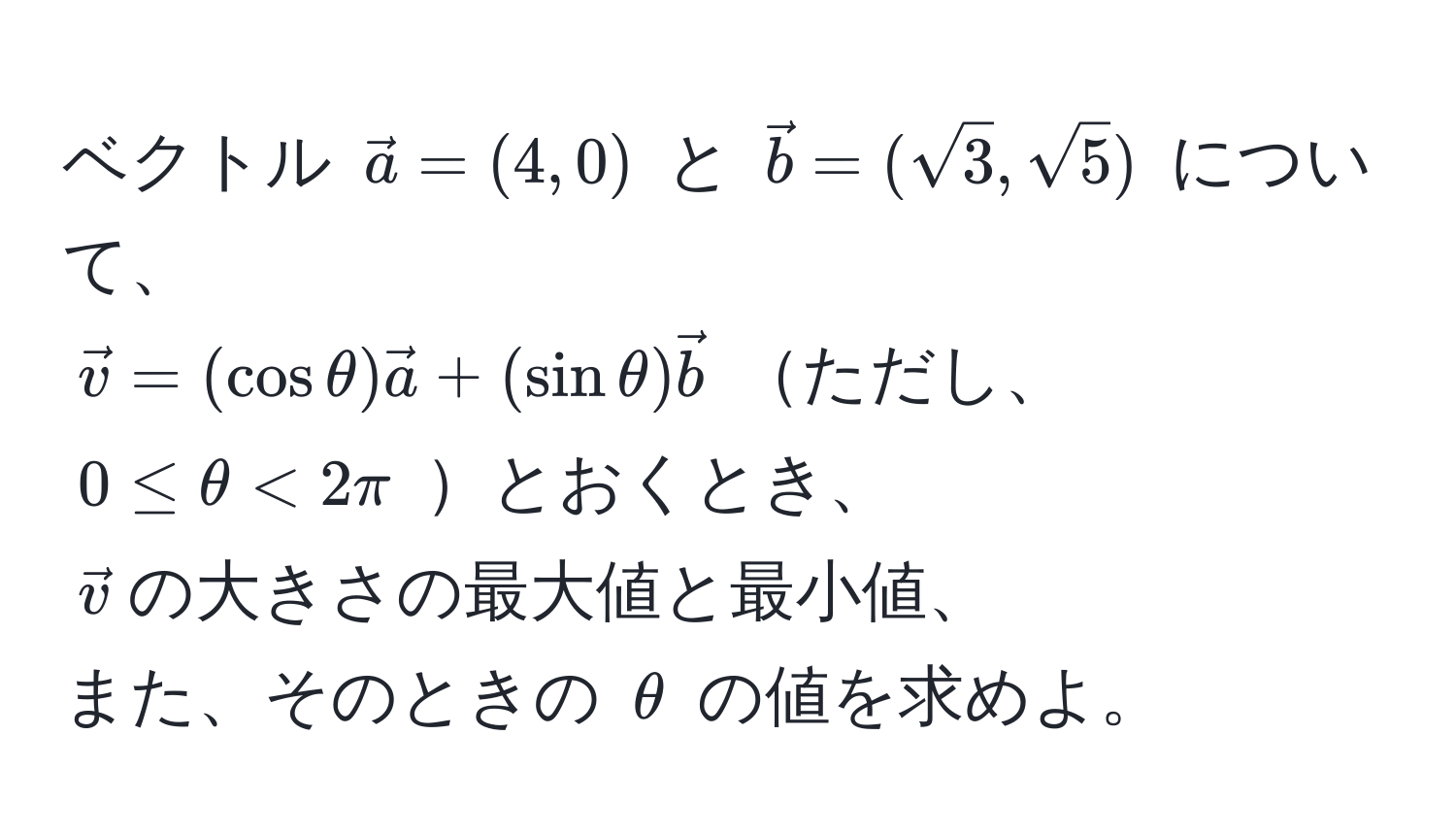 ベクトル $veca = (4, 0)$ と $vecb = (sqrt(3), sqrt(5))$ について、  
$vecv = (cos θ) veca + (sin θ) vecb$ ただし、 $0 ≤ θ < 2π$ とおくとき、  
$vecv$の大きさの最大値と最小値、  
また、そのときの $θ$ の値を求めよ。