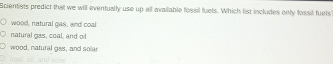 Scientists predict that we will eventually use up all available fossil fuels. Which list includes only fossil fuels
wood, natural gas, and coal
natural gas, coal, and oil
wood, natural gas, and solar
C