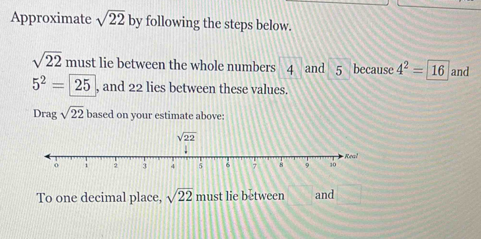 Approximate sqrt(22) by following the steps below.
sqrt(22) must lie between the whole numbers 4 and 5 because 4^2=16 and
5^2=25 , and 22 lies between these values. 
Drag sqrt(22) based on your estimate above:
sqrt(22)
To one decimal place, sqrt(22) must lie between and