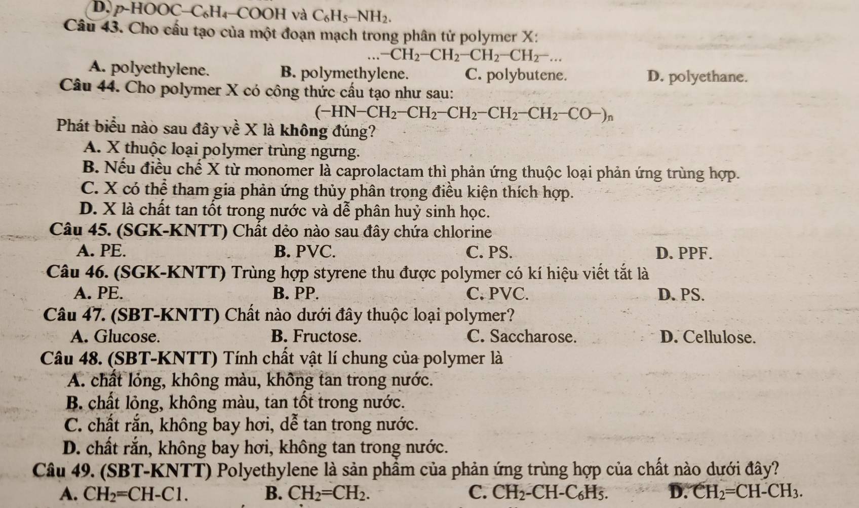 D, p-HOOC− C_6H C OOH và C_6H_5-NH_2.
Câu 43. Cho cầu tạo của một đoạn mạch trong phân tử polymer X:
-CH_2-CH_2-CH_2-CH_2-...
A. polyethylene. B. polymethylene. C. polybutene. D. polyethane.
Câu 44. Cho polymer X có công thức cấu tạo như sau:
(-HN-CH_2-CH_2-CH_2-CH_2-CH_2-CO-)_n
Phát biểu nào sau đây về X là không đúng?
A. X thuộc loại polymer trùng ngưng.
B. Nếu điều chế X từ monomer là caprolactam thì phản ứng thuộc loại phản ứng trùng hợp.
C. X có thể tham gia phản ứng thủy phân trong điều kiện thích hợp.
D. X là chất tan tốt trong nước và dễ phân huỷ sinh học.
Câu 45. (SGK-KNTT) Chất dẻo nào sau đây chứa chlorine
A. PE. B. PVC. C. PS. D. PPF.
Câu 46. (SGK-KNTT) Trùng hợp styrene thu được polymer có kí hiệu viết tắt là
A. PE. B. PP. C. PVC. D. PS.
Câu 47. (SBT-KNTT) Chất nào dưới đây thuộc loại polymer?
A. Glucose. B. Fructose. C. Saccharose. D. Cellulose.
Câu 48. (SBT-KNTT) Tính chất vật lí chung của polymer là
A. chất lóng, không màu, không tan trong nước.
B. chất lỏng, không màu, tan tốt trong nước.
C. chất rắn, không bay hơi, dể tan trong nước.
D. chất rắn, không bay hơi, không tan trong nước.
Câu 49. (SBT-KNTT) Polyethylene là sản phầm của phản ứng trùng hợp của chất nào dưới đây?
A. CH_2=CH-Cl. B. CH_2=CH_2. C. CH_2-CH-C_6H_5. D. CH_2=CH-CH_3.