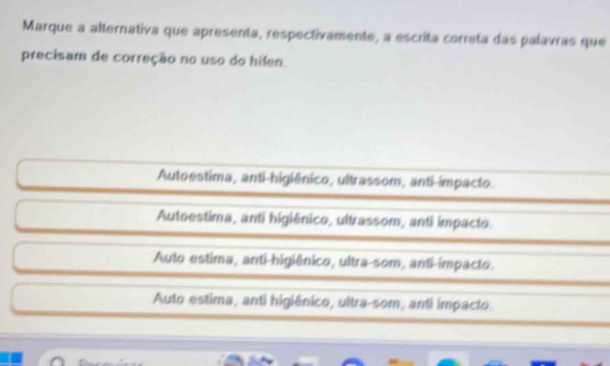 Marque a alternativa que apresenta, respectivamente, a escrita correta das palavras que
precisam de correção no uso do hifen.
Autoestima, anti-higiênico, ultrassom, anti-impacto
Autoestima, anti higiênico, ultrassom, anti impacto
Auto estima, anti-higiênico, ultra-som, anti-impacto.
Auto estima, anti higiênico, ultra-som, anti impacto.