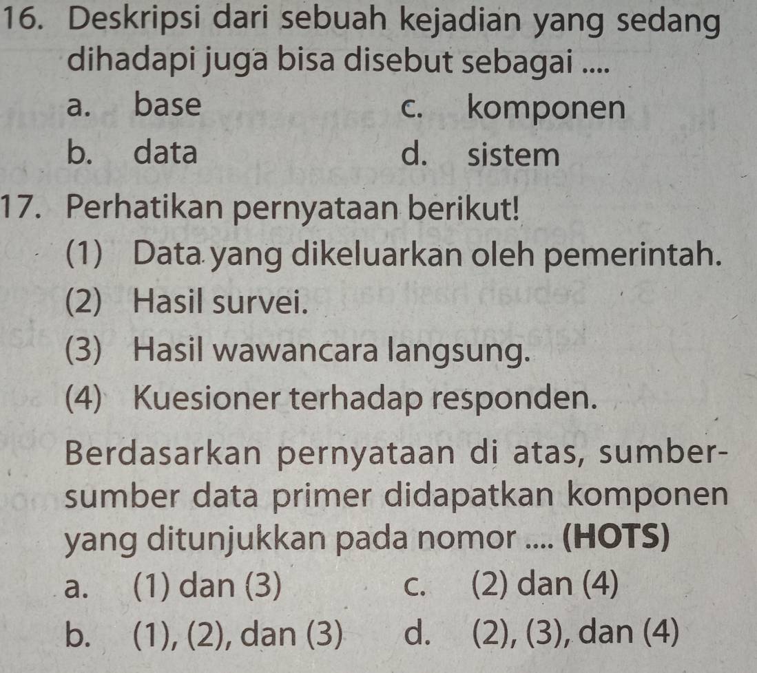 Deskripsi dari sebuah kejadian yang sedang
dihadapi juga bisa disebut sebagai ....
a. base c. komponen
b. data d. sistem
17. Perhatikan pernyataan berikut!
(1) Data yang dikeluarkan oleh pemerintah.
(2) Hasil survei.
(3) Hasil wawancara langsung.
(4) Kuesioner terhadap responden.
Berdasarkan pernyataan di atas, sumber-
sumber data primer didapatkan komponen
yang ditunjukkan pada nomor .... (HOTS)
a. (1) dan (3) c. (2) dan (4)
b. (1), (2), , dan (3) d. (2), (3), dan (4)