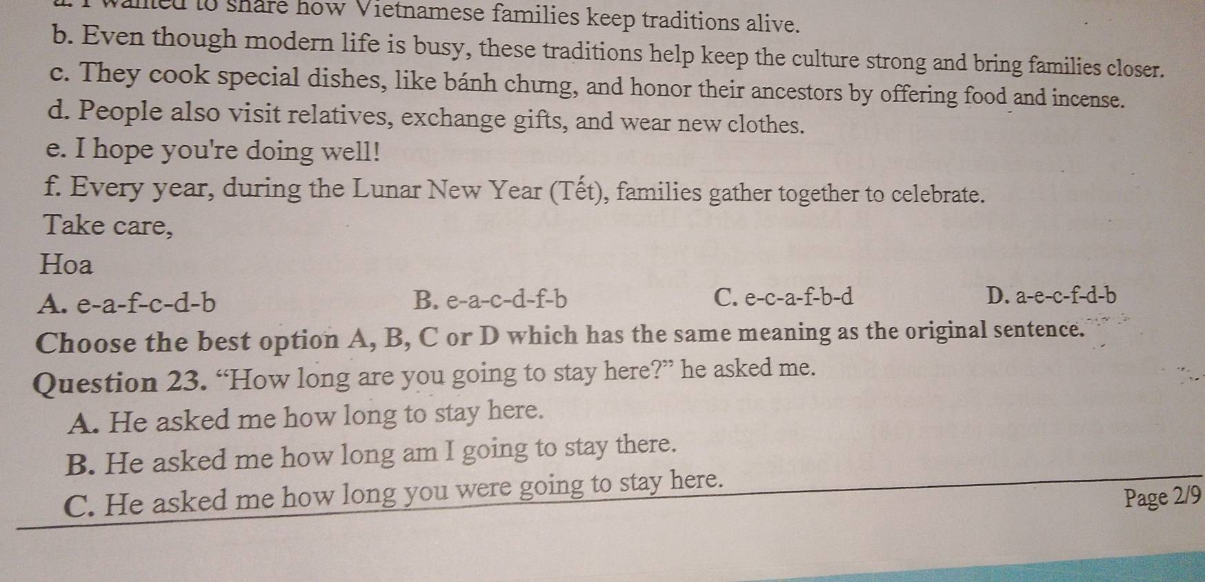 alled to share how Vietnamese families keep traditions alive.
b. Even though modern life is busy, these traditions help keep the culture strong and bring families closer.
c. They cook special dishes, like bánh chưng, and honor their ancestors by offering food and incense.
d. People also visit relatives, exchange gifts, and wear new clothes.
e. I hope you're doing well!
f. Every year, during the Lunar New Year (Tết), families gather together to celebrate.
Take care,
Hoa
A. e-a-f-c-d-b B. e-a-c-d-f-b C. e-c-a-f-b-d D. a-e-c-f-d-b
Choose the best option A, B, C or D which has the same meaning as the original sentence.
Question 23. “How long are you going to stay here?” he asked me.
A. He asked me how long to stay here.
B. He asked me how long am I going to stay there.
C. He asked me how long you were going to stay here.
Page 2/9
