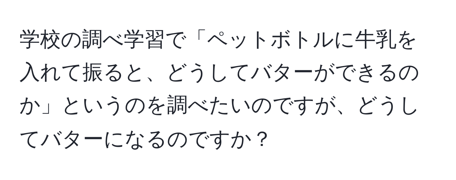 学校の調べ学習で「ペットボトルに牛乳を入れて振ると、どうしてバターができるのか」というのを調べたいのですが、どうしてバターになるのですか？