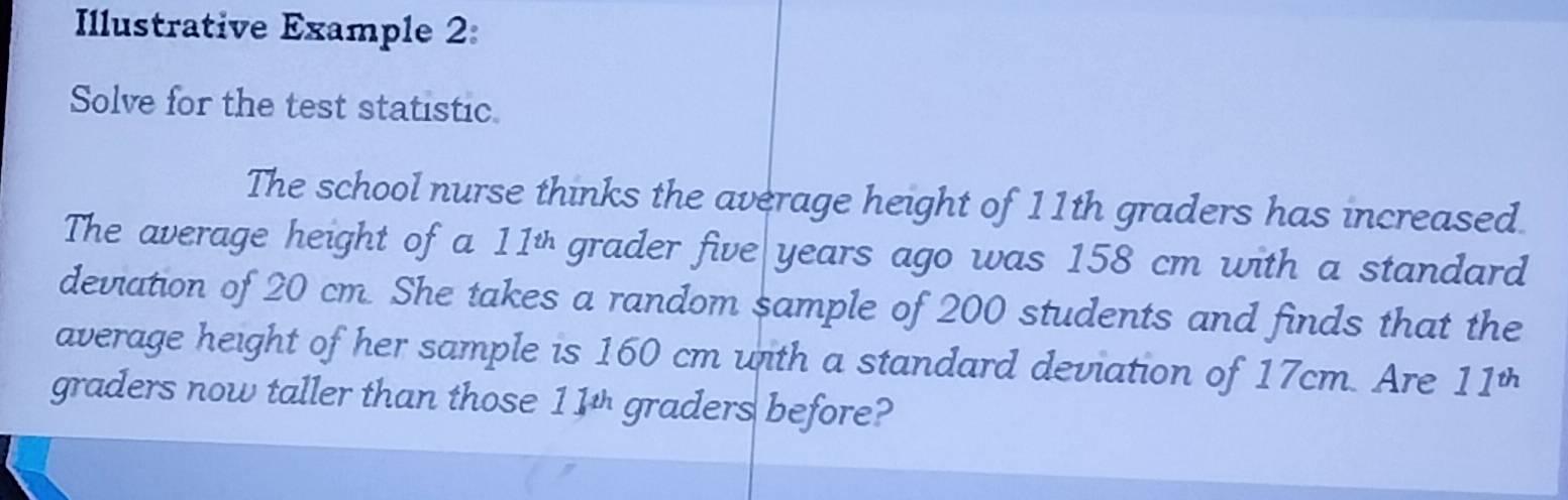 Illustrative Example 2: 
Solve for the test statistic. 
The school nurse thinks the average height of 11th graders has increased. 
The average height of a 11 * grader five years ago was 158 cm with a standard 
deviation of 20 cm. She takes a random sample of 200 students and finds that the 
average height of her sample is 160 cm with a standard deviation of 17cm. Are 11^(th)
graders now taller than those 11 * graders before?