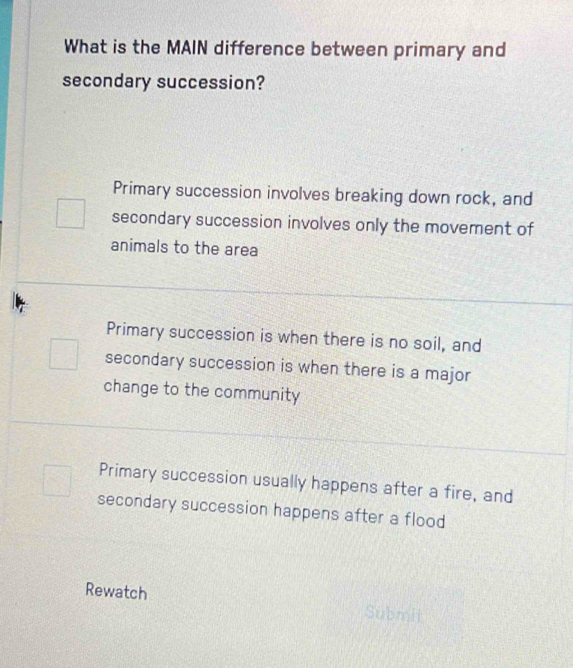 What is the MAIN difference between primary and
secondary succession?
Primary succession involves breaking down rock, and
secondary succession involves only the movement of
animals to the area
Primary succession is when there is no soil, and
secondary succession is when there is a major
change to the community
Primary succession usually happens after a fire, and
secondary succession happens after a flood
Rewatch