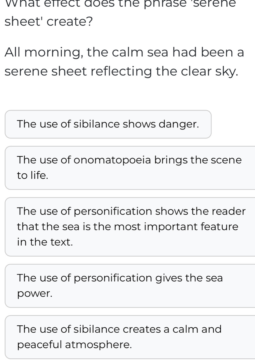 What effect does the phrase serene
sheet' create?
All morning, the calm sea had been a
serene sheet reflecting the clear sky.
The use of sibilance shows danger.
The use of onomatopoeia brings the scene
to life.
The use of personification shows the reader
that the sea is the most important feature
in the text.
The use of personification gives the sea
power.
The use of sibilance creates a calm and
peaceful atmosphere.