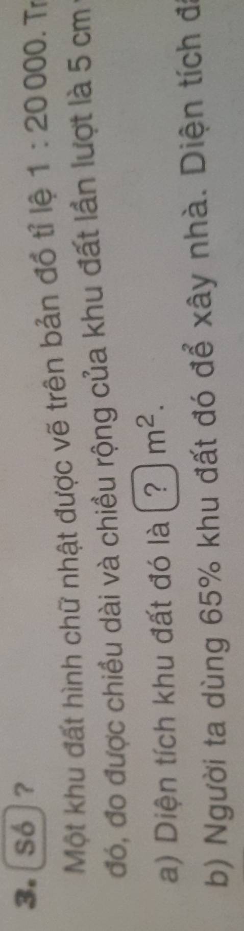 Só]? 
Một khu đất hình chữ nhật được vẽ trên bản đồ tỉ lệ 1:20000. Tr 
đó, đo được chiều dài và chiều rộng của khu đất lần lượt là 5 cm
a) Diện tích khu đất đó là (?)m^2. 
b) Người ta dùng 65% khu đất đó để xây nhà. Diện tích đi
