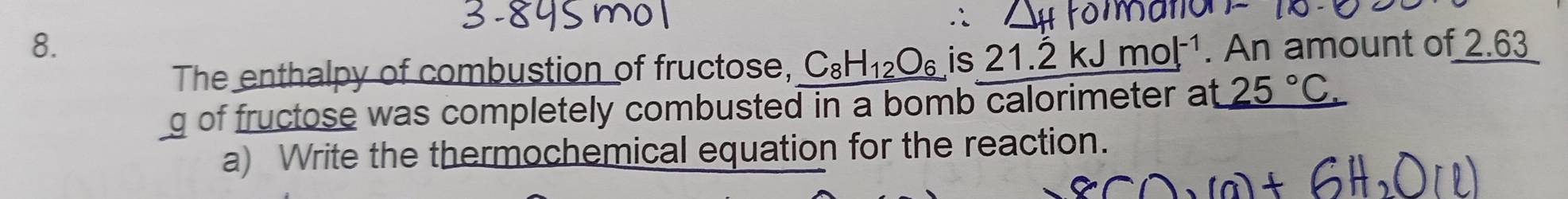 An amount of 2.63
The enthalpy of combustion of fructose, C_8H_12O_6 is 21.dot 2kJmol^(-1)
g of fructose was completely combusted in a bomb calorimeter at 25°C. 
a) Write the thermochemical equation for the reaction.