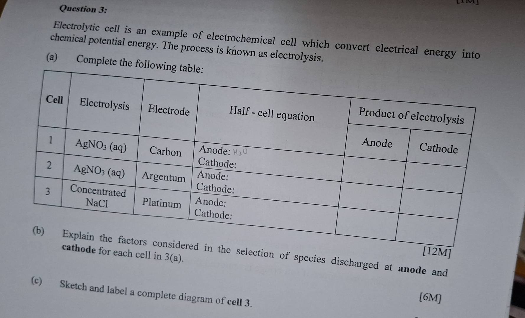 Electrolytic cell is an example of electrochemical cell which convert electrical energy into
chemical potential energy. The process is known as electrolysis.
(a) Complete the fol
of species discharged at anode and ell in
3(a).
(c) Sketch and label a complete diagram of cell 3.
[6M]