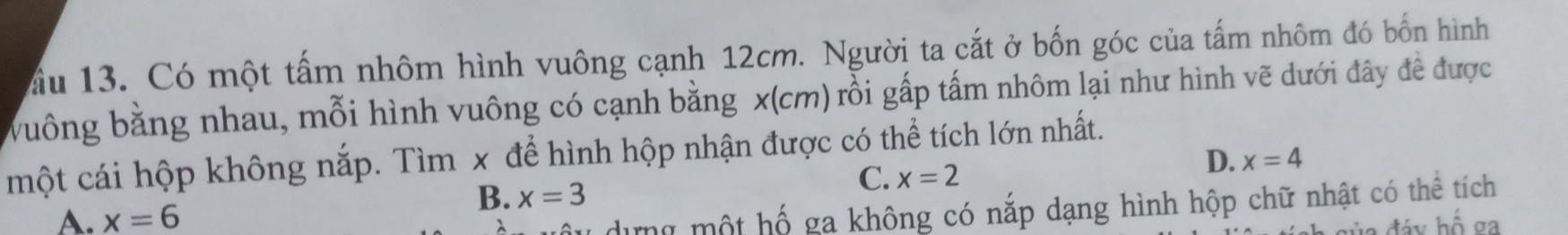 ầu 13. Có một tấm nhôm hình vuông cạnh 12cm. Người ta cắt ở bốn góc của tấm nhôm đó bốn hình
vuông bằng nhau, mỗi hình vuông có cạnh bằng x(cm) rồi gấp tấm nhôm lại như hình vẽ dưới đây đề được
một cái hộp không nắp. Tìm x để hình hộp nhận được có thể tích lớn nhất.
D. x=4
B. x=3
C. x=2
A. x=6
dựng một hố ga không có nắp dạng hình hộp chữ nhật có thể tích