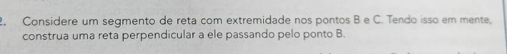 Considere um segmento de reta com extremidade nos pontos B e C. Tendo isso em mente, 
construa uma reta perpendicular a ele passando pelo ponto B.