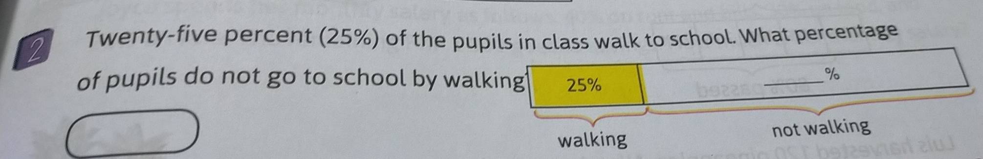 Twenty-five percent (25%) of the pupils in class walk to school. What percentage
of pupils do not go to school by walking 25%
_
%
walking not walking