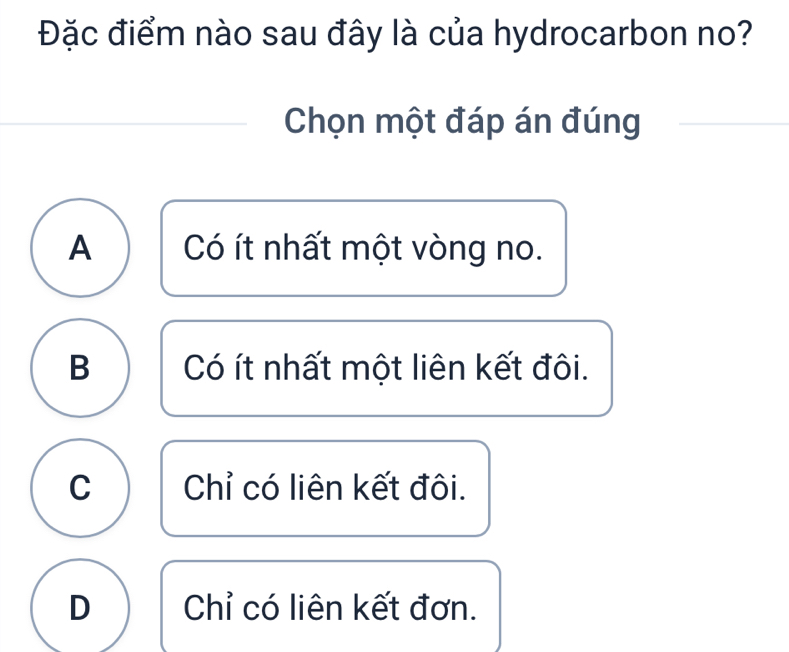 Đặc điểm nào sau đây là của hydrocarbon no?
Chọn một đáp án đúng
A Có ít nhất một vòng no.
B Có ít nhất một liên kết đôi.
C Chỉ có liên kết đôi.
D Chỉ có liên kết đơn.