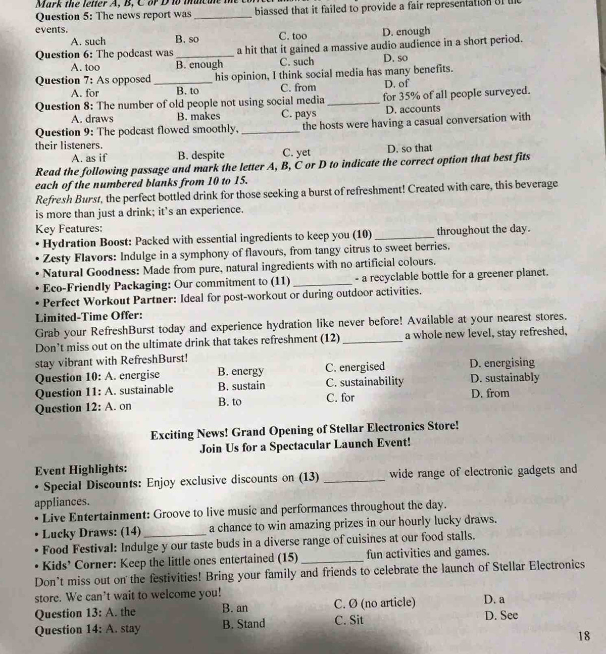 Mark the letter A, B, C or D to maicue the c
Question 5: The news report was_ biassed that it failed to provide a fair representation of l
events. D. enough
A. such B. so C. too
Question 6: The podcast was _a hit that it gained a massive audio audience in a short period.
A. too B. enough C. such D. so
Question 7: As opposed_ his opinion, I think social media has many benefits.
A. for B. to C. from D. of
Question 8: The number of old people not using social media_ for 35% of all people surveyed.
A. draws B. makes C. pays D. accounts
Question 9: The podcast flowed smoothly, _the hosts were having a casual conversation with
their listeners.
A. as if B. despite C. yet D. so that
Read the following passage and mark the letter A, B, C or D to indicate the correct option that best fits
each of the numbered blanks from 10 to 15.
Refresh Burst, the perfect bottled drink for those seeking a burst of refreshment! Created with care, this beverage
is more than just a drink; it’s an experience.
Key Features:
Hydration Boost: Packed with essential ingredients to keep you (10)_ throughout the day.
Zesty Flavors: Indulge in a symphony of flavours, from tangy citrus to sweet berries.
Natural Goodness: Made from pure, natural ingredients with no artificial colours.
Eco-Friendly Packaging: Our commitment to (11)_ - a recyclable bottle for a greener planet.
Perfect Workout Partner: Ideal for post-workout or during outdoor activities.
Limited-Time Offer:
Grab your RefreshBurst today and experience hydration like never before! Available at your nearest stores.
Don’t miss out on the ultimate drink that takes refreshment (12) _a whole new level, stay refreshed,
stay vibrant with RefreshBurst!
Question 10: A . energise B. energy C. energised
D. energising
Question 11: A. sustainable B. sustain C. sustainability D. sustainably
C. for D. from
Question 12: A. on B. to
Exciting News! Grand Opening of Stellar Electronics Store!
Join Us for a Spectacular Launch Event!
Event Highlights:
• Special Discounts: Enjoy exclusive discounts on (13) _wide range of electronic gadgets and
appliances.
Live Entertainment: Groove to live music and performances throughout the day.
Lucky Draws: (14) a chance to win amazing prizes in our hourly lucky draws.
Food Festival: Indulge y our taste buds in a diverse range of cuisines at our food stalls.
Kids’ Corner: Keep the little ones entertained (15) _fun activities and games.
Don’t miss out on the festivities! Bring your family and friends to celebrate the launch of Stellar Electronics
store. We can't wait to welcome you! D. a
Question 13: A. the C. Ø (no article)
B. an
Question 14: A. stay B. Stand
C. Sit D. See
18