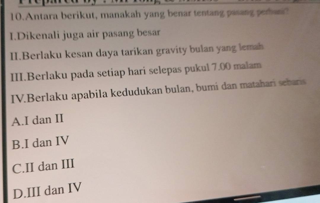 Antara berikut, manakah yang benar tentang pasang peran?
I.Dikenali juga air pasang besar
II.Berlaku kesan daya tarikan gravity bulan yang lemah
III.Berlaku pada setiap hari selepas pukul 7.00 malam
IV.Berlaku apabila kedudukan bulan, bumi dan matahari sebars
A.I dan II
B.I dan IV
C.II dan III
D.III dan IV