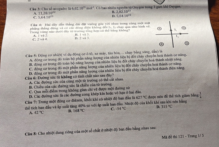 Cho số avogadro là 6,02.10^(23)mol^(-1). Có bao nhiêu nguyên từ Oxygen trong 3 gam khí Oxygen.
A. 11,28.10^(22) B. 2,82.10^(22)
C. 5,64.10^(23)
D. 5,64.10^(22)
Câu 4: Hai dây dẫn thẳng dài đặt vuông góc với nhau trong cùng một mặt
phẳng thẳng đứng và có các dòng điện không đổi I_1,I_2 chạy qua như hình vẽ.
Trong vùng nào dưới đãy từ trường tổng hợp có thể bằng không? 1
A. 1 và 2. B. 1 và 3.
C. 2 và 4. D. 2 và 3.
1_2
Câu 5: Động cơ nhiệt( ví dụ động cơ ô tô, xe máy, tàu hỏa,.. chạy bằng xăng, dầu) là
A. động cơ trong đó toàn bộ phần năng lượng của nhiên liệu bị đốt cháy chuyển hoá thành cơ năng.
B. động cơ trong đó toàn bộ năng lượng của nhiên liệu bị đốt cháy chuyển hoá thành nhiệt năng.
C. động cơ trong đó một phần năng lượng của nhiên liệu bị đốt cháy chuyển hoá thành cơ năng.
D. động cơ trong đó một phần năng lượng của nhiên liệu bị đốt cháy chuyển hoá thành điện năng.
Câu 6: Đường sức từ không có tính chất nào sau đây?
A. Các đường sức của cùng một từ trường có thể cắt nhau.
B. Chiều của các dường sức là chiều của từ trường.
C. Qua mỗi điểm trong không gian chỉ vẽ được một đường sứ
D. Các đường sức là các đường cong khép kín hoặc vô hạn ở hai đầu.
Câu 7: Trong một động cơ điêzen, khối khí có nhiệt độ ban đầu là 627°C được nén đề thể tích giảm bằng  1/4 
thể tích ban đầu và áp suất tăng 40% so với áp suất ban đầu. Nhiệt độ của khối khí sau khi nén bằng
A. 42°C B. 168°C C. -54°C D. 315°C
Câu 8: Cho nhiệt dung riêng của một số chất ở nhiệt độ ban đầu bằng nhau sau:
Mã đề thi 121 - Trang 1/ 5